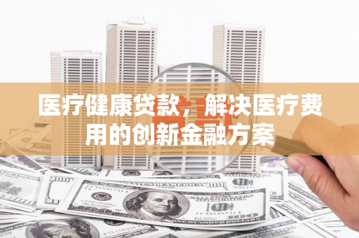 藤县医疗健康贷款，解决医疗费用的创新金融方案